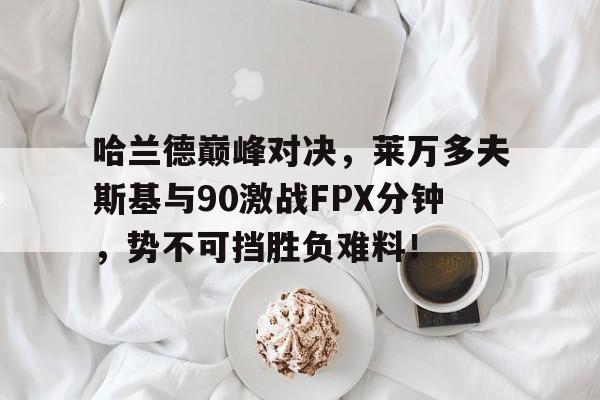 关于哈兰德巅峰对决，莱万多夫斯基与90激战FPX分钟，势不可挡胜负难料！的信息